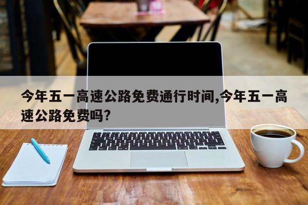 今年五一高速公路免费通行时间,今年五一高速公路免费吗?