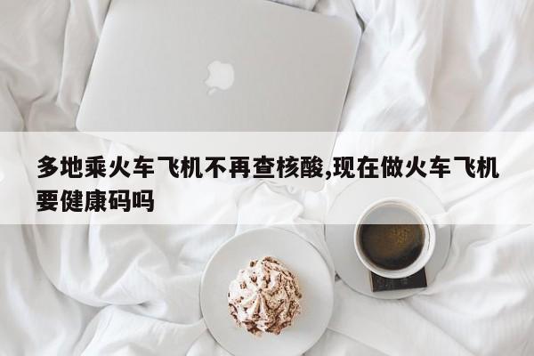 多地乘火车飞机不再查核酸,现在做火车飞机要健康码吗