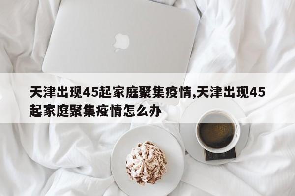 天津出现45起家庭聚集疫情,天津出现45起家庭聚集疫情怎么办