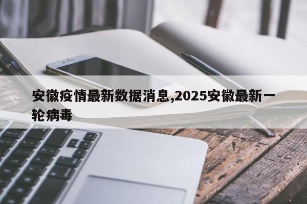 安徽疫情最新数据消息,2025安徽最新一轮病毒