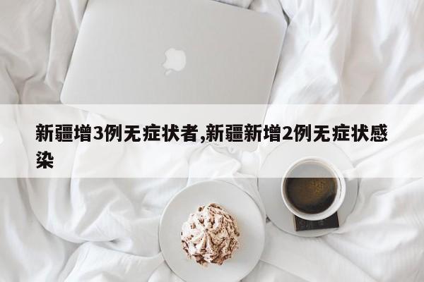 新疆增3例无症状者,新疆新增2例无症状感染