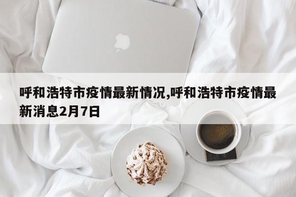 呼和浩特市疫情最新情况,呼和浩特市疫情最新消息2月7日